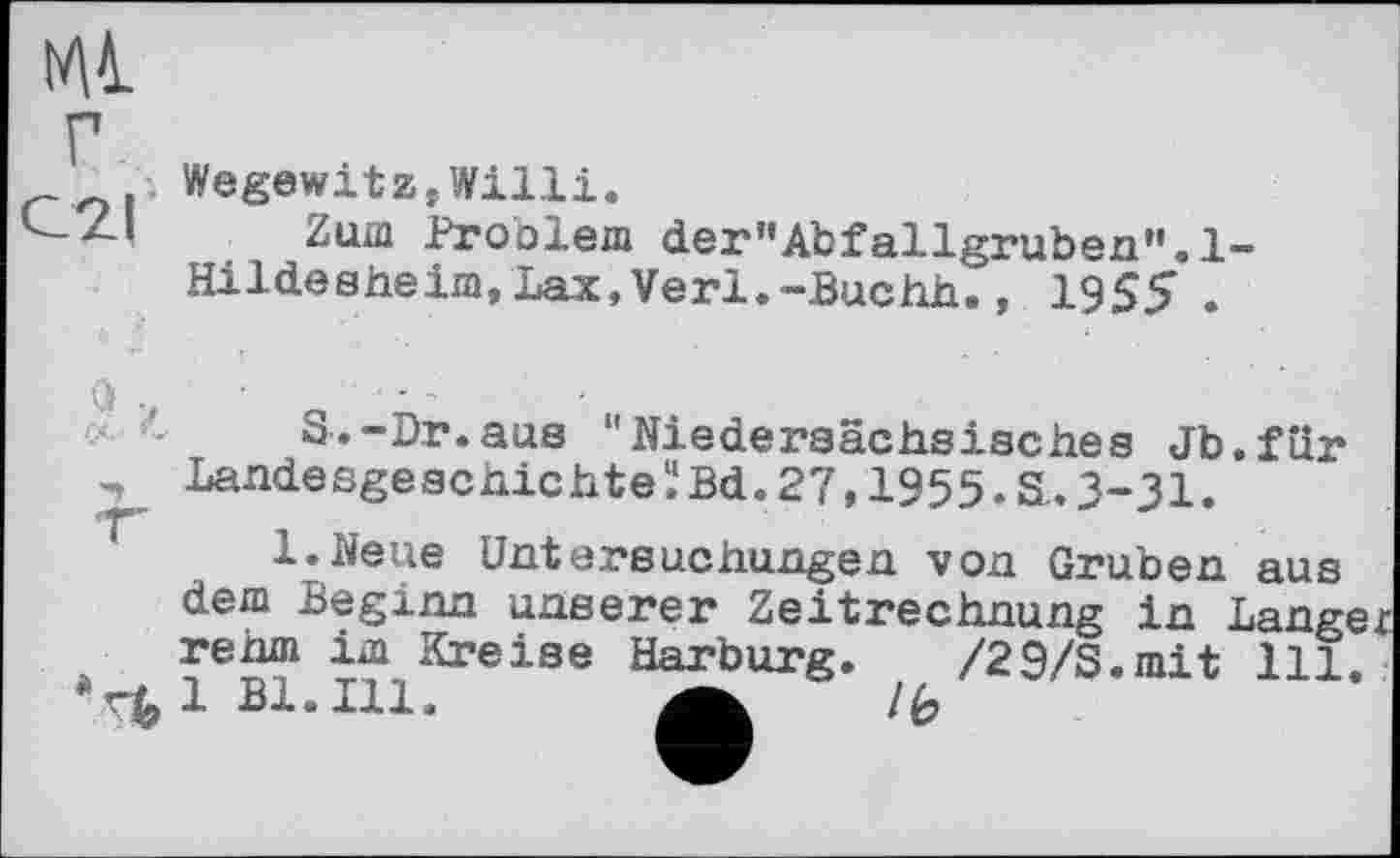 ﻿Mi г С2Г
Wegewitz,Willi.
Zum Problem der”Abfallgruben".l“ Hildesheim,Lax,Verl.-Buchh., 1955 .
■■■■ '<	S.-Dr.aus "Niedersächsisches Jb.für
LandesgeschichteÏBd.27,1955.S.3-31.
l.Neue Untersuchungen von Gruben aus dem Beginn unserer Zeitrechnung in Langer rehm im Kreise Harburg. /29/S.mit 111.
*r£lBl.Ill.	lb